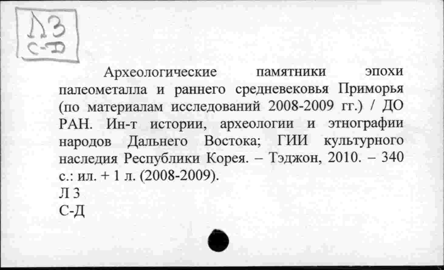 ﻿Археологические памятники эпохи палеометалла и раннего средневековья Приморья (по материалам исследований 2008-2009 гг.) / ДО РАН. Ин-т истории, археологии и этнографии народов Дальнего Востока; ГИИ культурного наследия Республики Корея. - Тэджон, 2010. - 340 с.: ил. + 1 л. (2008-2009).